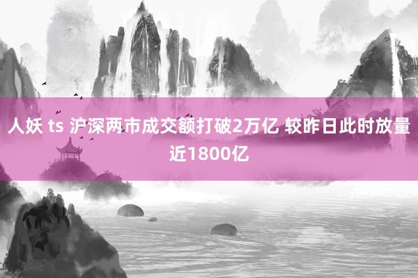 人妖 ts 沪深两市成交额打破2万亿 较昨日此时放量近1800亿