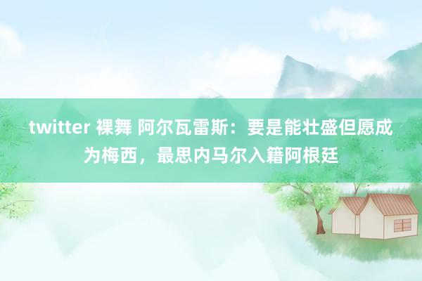 twitter 裸舞 阿尔瓦雷斯：要是能壮盛但愿成为梅西，最思内马尔入籍阿根廷