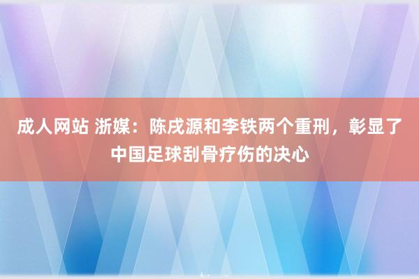 成人网站 浙媒：陈戌源和李铁两个重刑，彰显了中国足球刮骨疗伤的决心