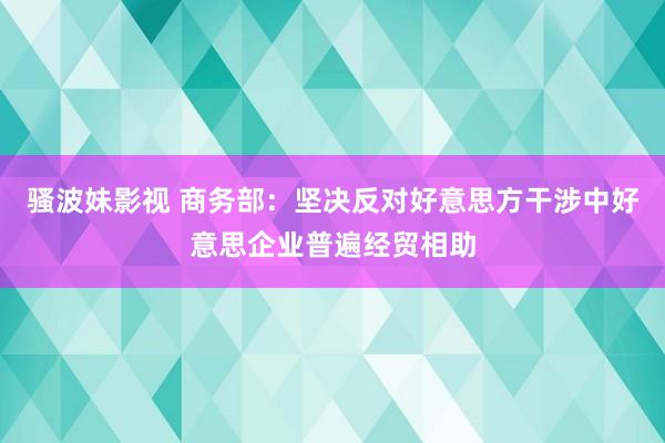 骚波妹影视 商务部：坚决反对好意思方干涉中好意思企业普遍经贸相助