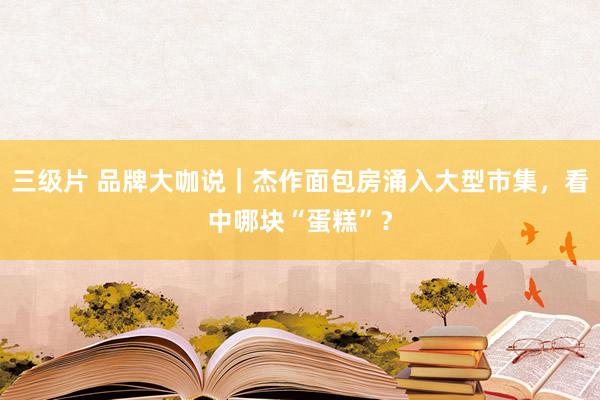 三级片 品牌大咖说｜杰作面包房涌入大型市集，看中哪块“蛋糕”？