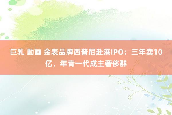 巨乳 動画 金表品牌西普尼赴港IPO：三年卖10亿，年青一代成主奢侈群