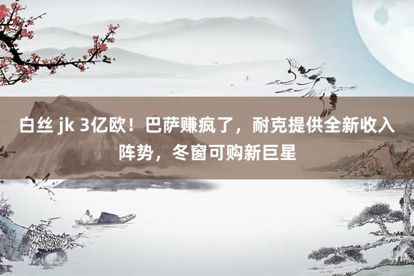 白丝 jk 3亿欧！巴萨赚疯了，耐克提供全新收入阵势，冬窗可购新巨星