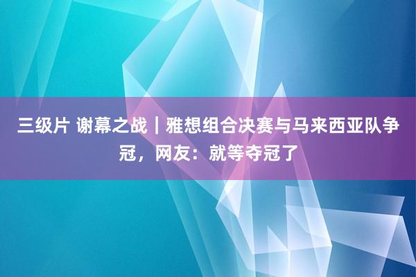 三级片 谢幕之战｜雅想组合决赛与马来西亚队争冠，网友：就等夺冠了