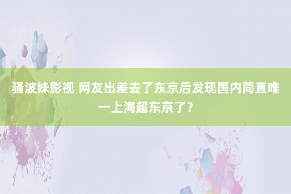 骚波妹影视 网友出差去了东京后发现国内简直唯一上海超东京了？