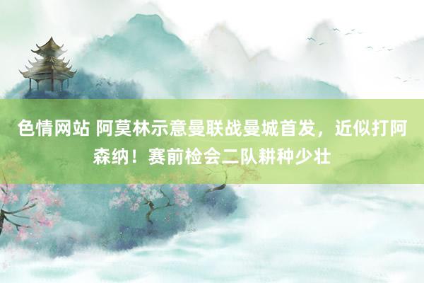 色情网站 阿莫林示意曼联战曼城首发，近似打阿森纳！赛前检会二队耕种少壮