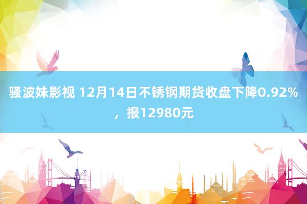 骚波妹影视 12月14日不锈钢期货收盘下降0.92%，报12980元