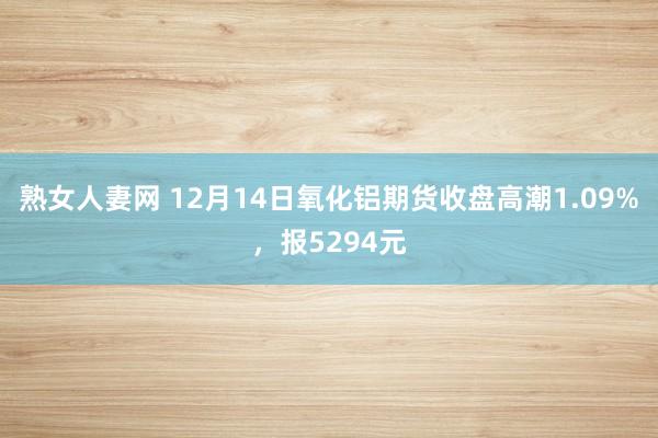 熟女人妻网 12月14日氧化铝期货收盘高潮1.09%，报5294元