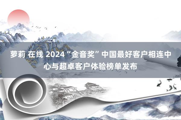 萝莉 在线 2024“金音奖”中国最好客户相连中心与超卓客户体验榜单发布