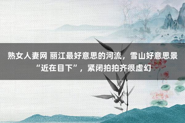 熟女人妻网 丽江最好意思的河流，雪山好意思景“近在目下”，紧闭拍拍齐很虚幻