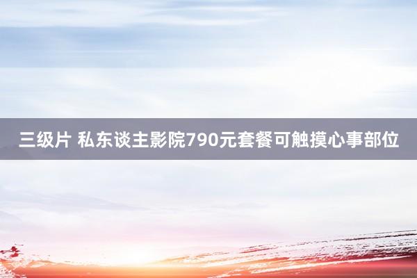 三级片 私东谈主影院790元套餐可触摸心事部位