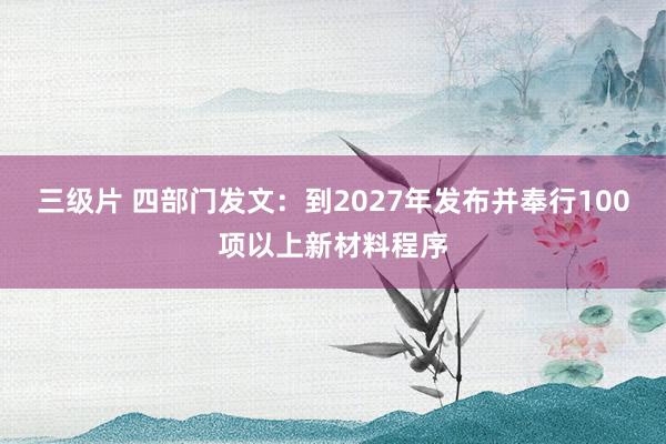 三级片 四部门发文：到2027年发布并奉行100项以上新材料程序