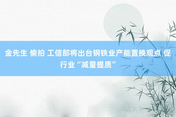 金先生 偷拍 工信部将出台钢铁业产能置换观点 促行业“减量提质”