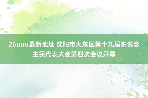 26uuu最新地址 沈阳市大东区第十九届东说念主民代表大会第四次会议开幕