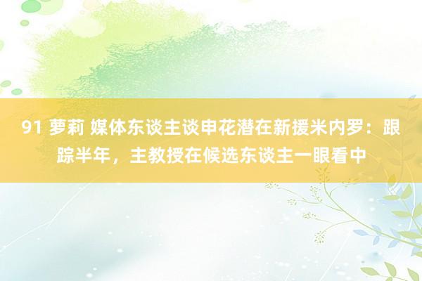 91 萝莉 媒体东谈主谈申花潜在新援米内罗：跟踪半年，主教授在候选东谈主一眼看中