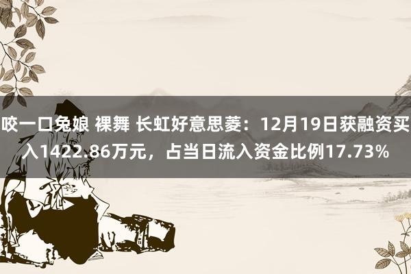 咬一口兔娘 裸舞 长虹好意思菱：12月19日获融资买入1422.86万元，占当日流入资金比例17.73%