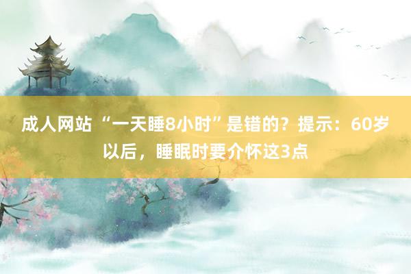 成人网站 “一天睡8小时”是错的？提示：60岁以后，睡眠时要介怀这3点