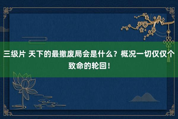 三级片 天下的最撤废局会是什么？概况一切仅仅个致命的轮回！