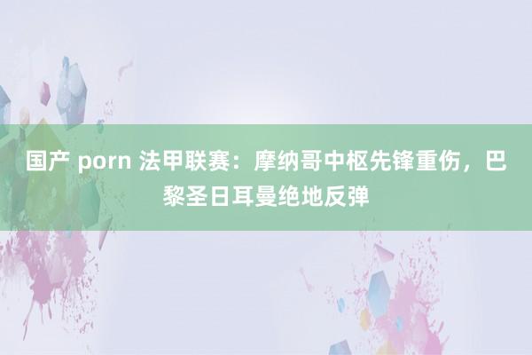 国产 porn 法甲联赛：摩纳哥中枢先锋重伤，巴黎圣日耳曼绝地反弹