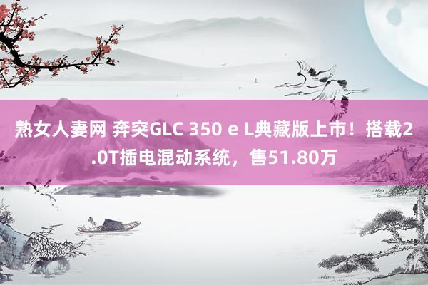 熟女人妻网 奔突GLC 350 e L典藏版上市！搭载2.0T插电混动系统，售51.80万