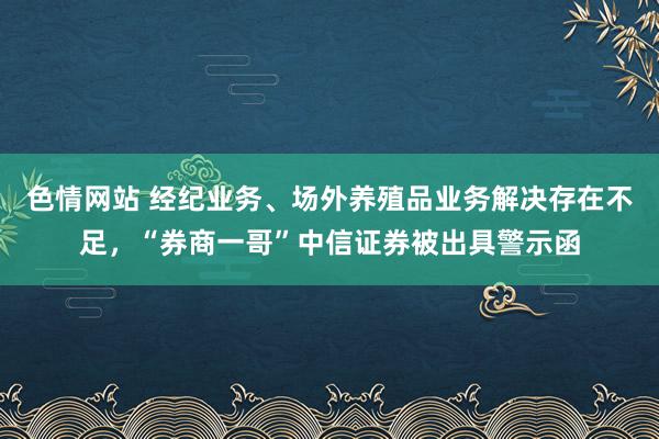 色情网站 经纪业务、场外养殖品业务解决存在不足，“券商一哥”中信证券被出具警示函