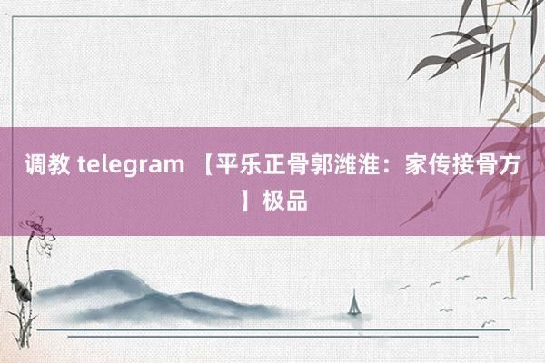 调教 telegram 【平乐正骨郭潍淮：家传接骨方】极品