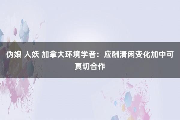 伪娘 人妖 加拿大环境学者：应酬清闲变化加中可真切合作