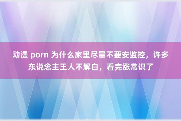 动漫 porn 为什么家里尽量不要安监控，许多东说念主王人不解白，看完涨常识了