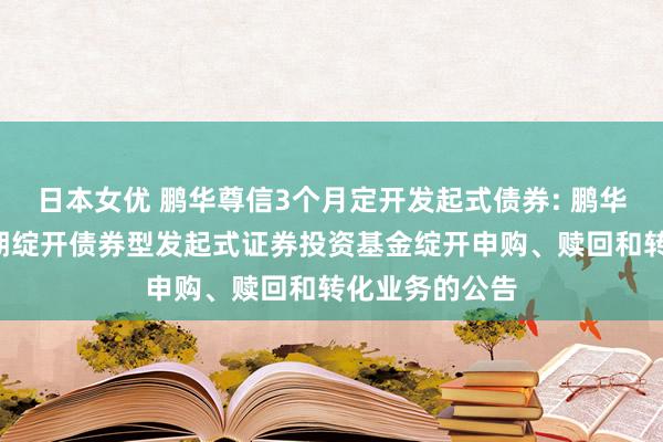 日本女优 鹏华尊信3个月定开发起式债券: 鹏华尊信3个月按期绽开债券型发起式证券投资基金绽开申购、赎回和转化业务的公告