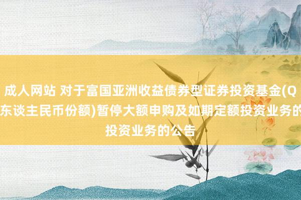 成人网站 对于富国亚洲收益债券型证券投资基金(QDII)(东谈主民币份额)暂停大额申购及如期定额投资业务的公告