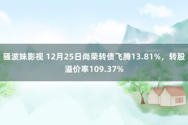 骚波妹影视 12月25日尚荣转债飞腾13.81%，转股溢价率109.37%