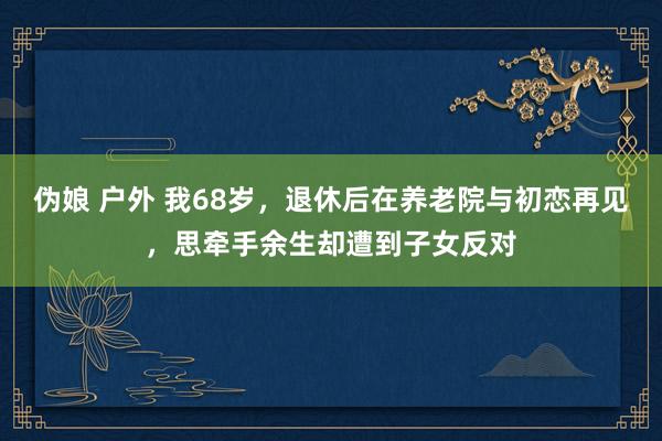 伪娘 户外 我68岁，退休后在养老院与初恋再见，思牵手余生却遭到子女反对