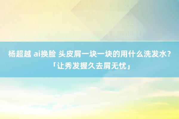 杨超越 ai换脸 头皮屑一块一块的用什么洗发水？「让秀发握久去屑无忧」