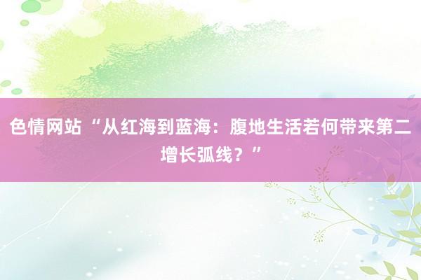 色情网站 “从红海到蓝海：腹地生活若何带来第二增长弧线？”