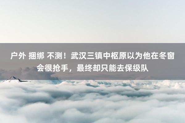 户外 捆绑 不测！武汉三镇中枢原以为他在冬窗会很抢手，最终却只能去保级队