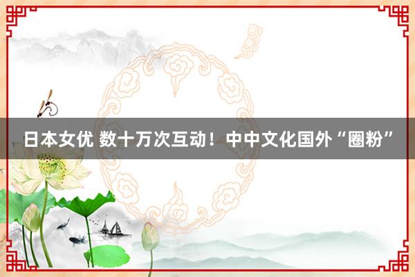 日本女优 数十万次互动！中中文化国外“圈粉”