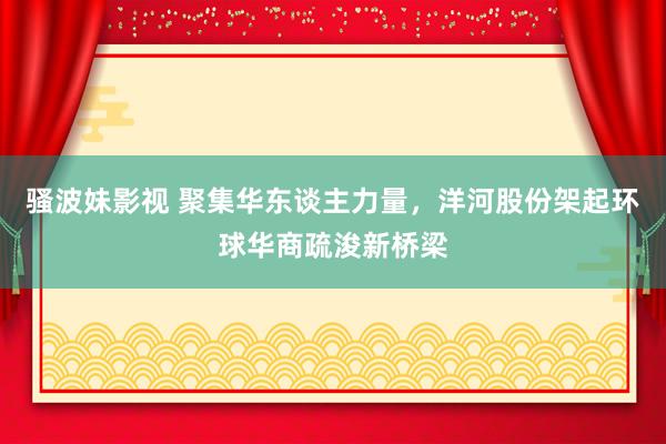 骚波妹影视 聚集华东谈主力量，洋河股份架起环球华商疏浚新桥梁