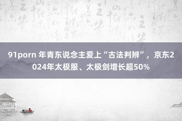 91porn 年青东说念主爱上“古法判辨”，京东2024年太极服、太极剑增长超50%