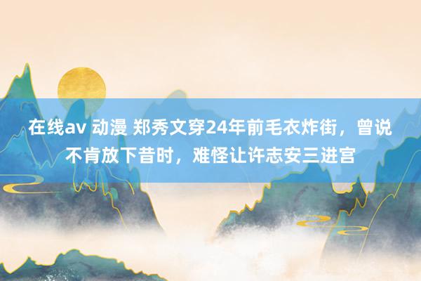 在线av 动漫 郑秀文穿24年前毛衣炸街，曾说不肯放下昔时，难怪让许志安三进宫