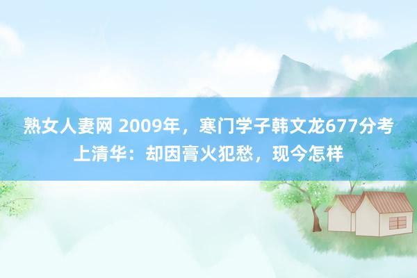 熟女人妻网 2009年，寒门学子韩文龙677分考上清华：却因膏火犯愁，现今怎样