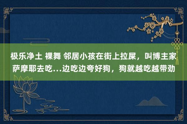 极乐净土 裸舞 邻居小孩在街上拉屎，叫博主家萨摩耶去吃…边吃边夸好狗，狗就越吃越带劲