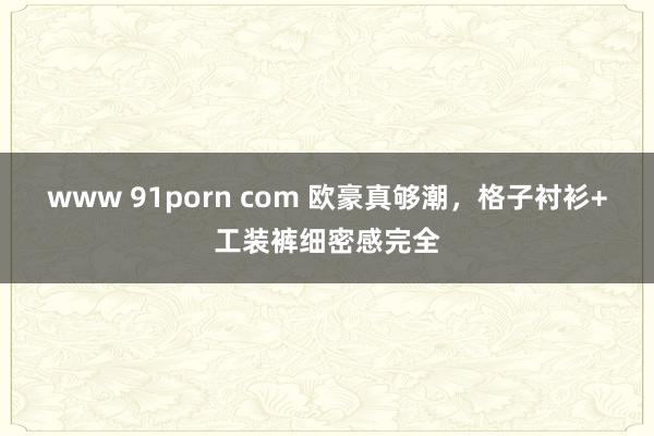 www 91porn com 欧豪真够潮，格子衬衫+工装裤细密感完全