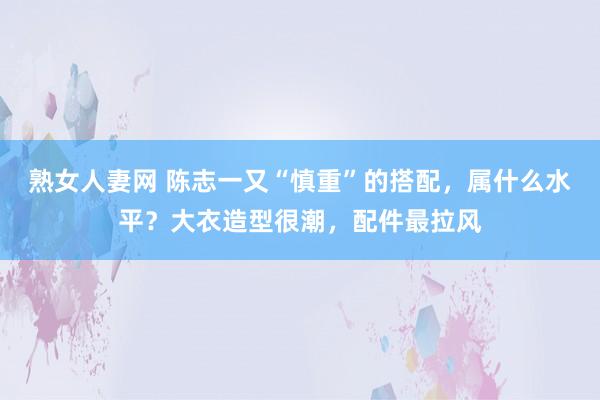 熟女人妻网 陈志一又“慎重”的搭配，属什么水平？大衣造型很潮，配件最拉风