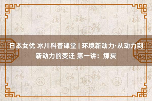 日本女优 冰川科普课堂 | 环境新动力·从动力到新动力的变迁 第一讲：煤炭