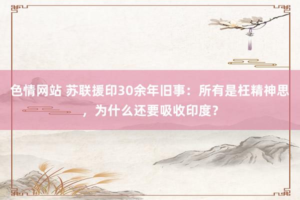 色情网站 苏联援印30余年旧事：所有是枉精神思，为什么还要吸收印度？