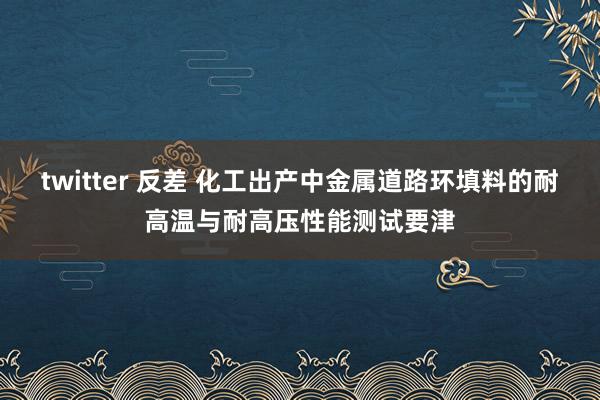 twitter 反差 化工出产中金属道路环填料的耐高温与耐高压性能测试要津