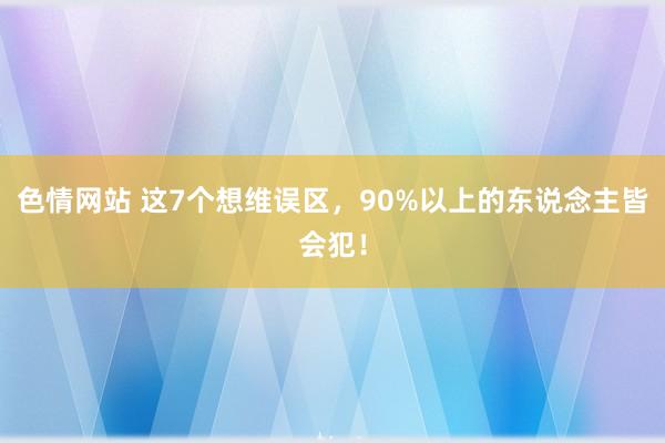 色情网站 这7个想维误区，90%以上的东说念主皆会犯！