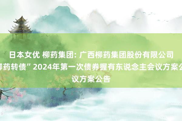 日本女优 柳药集团: 广西柳药集团股份有限公司“柳药转债”2024年第一次债券握有东说念主会议方案公告