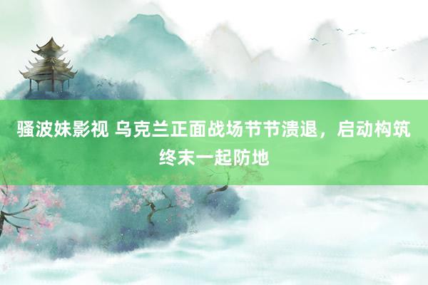 骚波妹影视 乌克兰正面战场节节溃退，启动构筑终末一起防地