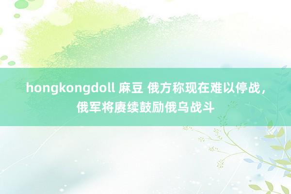 hongkongdoll 麻豆 俄方称现在难以停战，俄军将赓续鼓励俄乌战斗